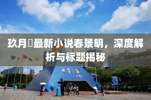 玖月晞最新小说春景明，深度解析与标题揭秘