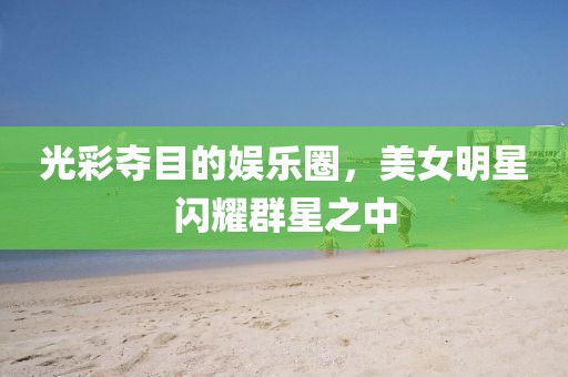 光彩夺目的娱乐圈，美女明星闪耀群星之中