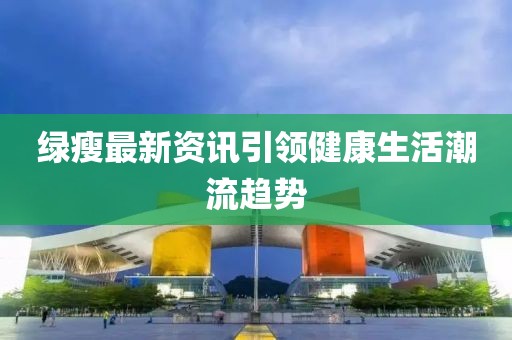 绿瘦最新资讯引领健康生活潮流趋势