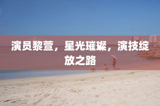 演员黎萱，星光璀璨，演技绽放之路