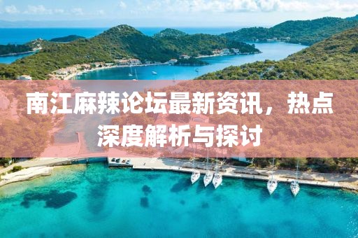 南江麻辣论坛最新资讯，热点深度解析与探讨