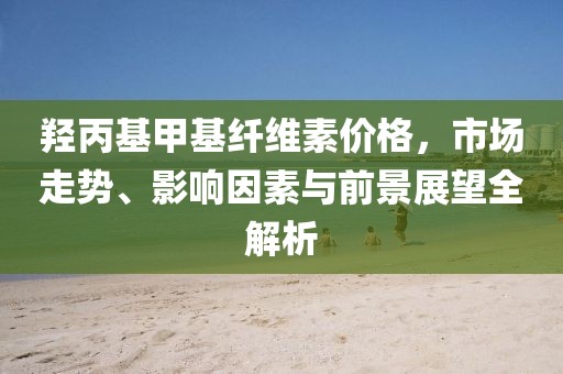 羟丙基甲基纤维素价格，市场走势、影响因素与前景展望全解析