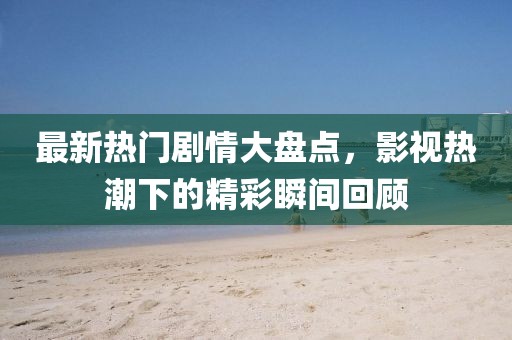 最新热门剧情大盘点，影视热潮下的精彩瞬间回顾