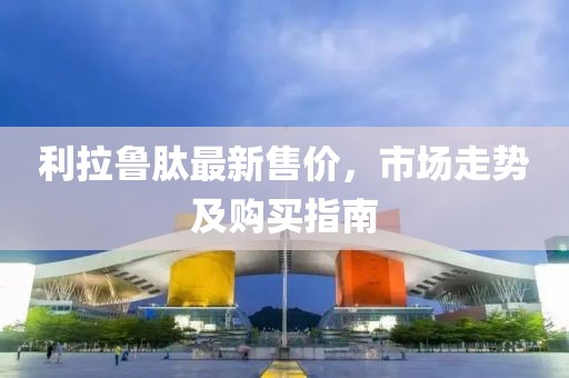 利拉鲁肽最新售价，市场走势及购买指南