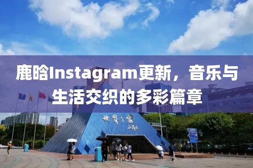 鹿晗Instagram更新，音乐与生活交织的多彩篇章