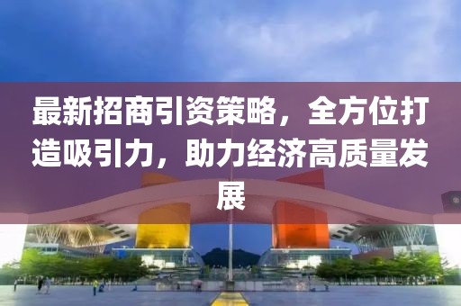 最新招商引资策略，全方位打造吸引力，助力经济高质量发展