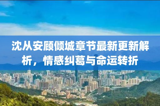 沈从安顾倾城章节最新更新解析，情感纠葛与命运转折
