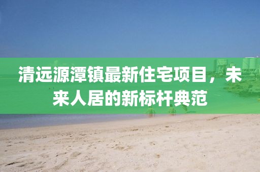 清远源潭镇最新住宅项目，未来人居的新标杆典范