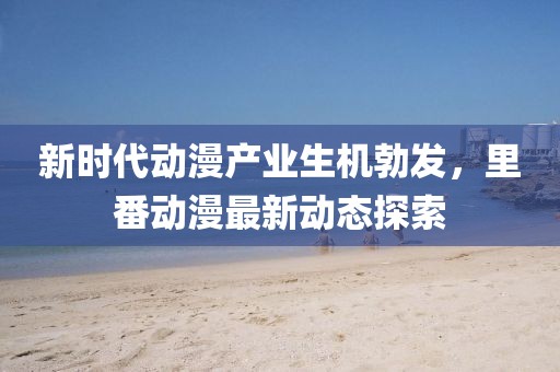 新时代动漫产业生机勃发，里番动漫最新动态探索
