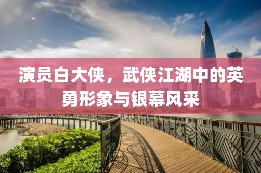 演员白大侠，武侠江湖中的英勇形象与银幕风采