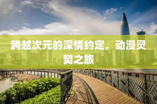 跨越次元的深情约定，动漫灵契之旅