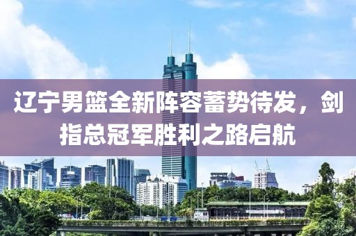 辽宁男篮全新阵容蓄势待发，剑指总冠军胜利之路启航