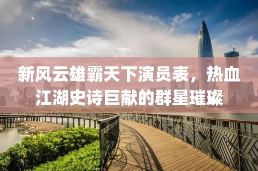 新风云雄霸天下演员表，热血江湖史诗巨献的群星璀璨