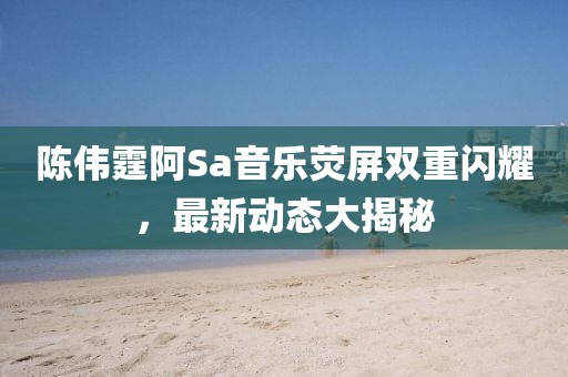 陈伟霆阿Sa音乐荧屏双重闪耀，最新动态大揭秘