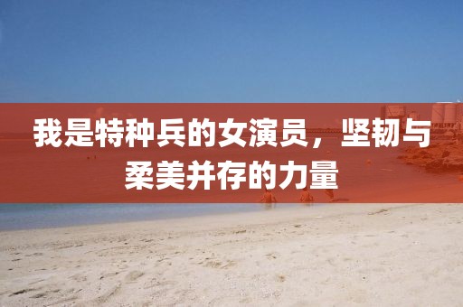我是特种兵的女演员，坚韧与柔美并存的力量