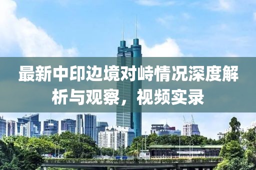 最新中印边境对峙情况深度解析与观察，视频实录