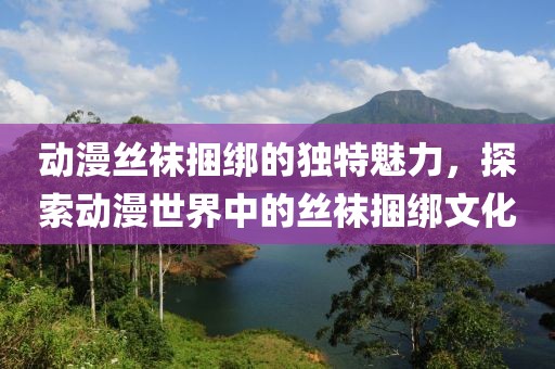 动漫丝袜捆绑的独特魅力，探索动漫世界中的丝袜捆绑文化