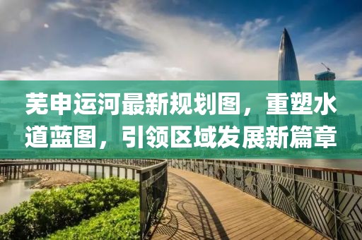 芜申运河最新规划图，重塑水道蓝图，引领区域发展新篇章