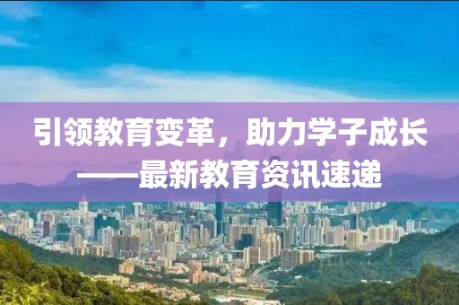 引领教育变革，助力学子成长——最新教育资讯速递