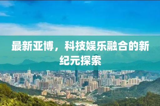 最新亚博，科技娱乐融合的新纪元探索