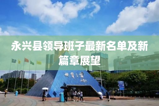 永兴县领导班子最新名单及新篇章展望