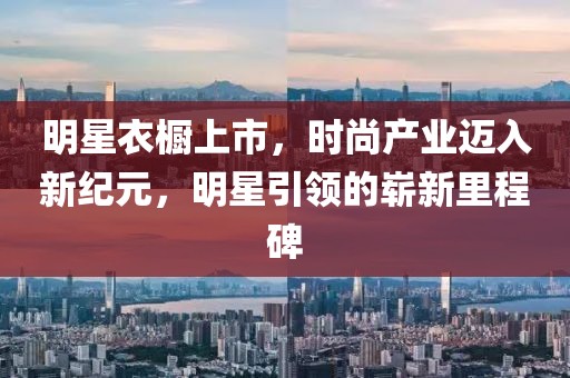 明星衣橱上市，时尚产业迈入新纪元，明星引领的崭新里程碑