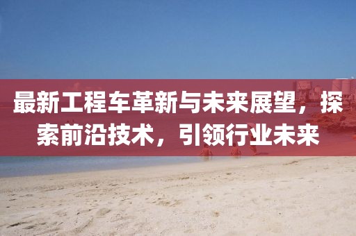 最新工程车革新与未来展望，探索前沿技术，引领行业未来