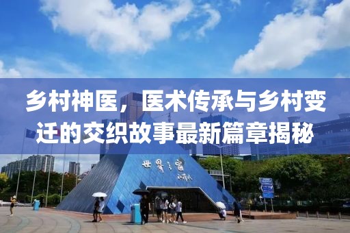 乡村神医，医术传承与乡村变迁的交织故事最新篇章揭秘