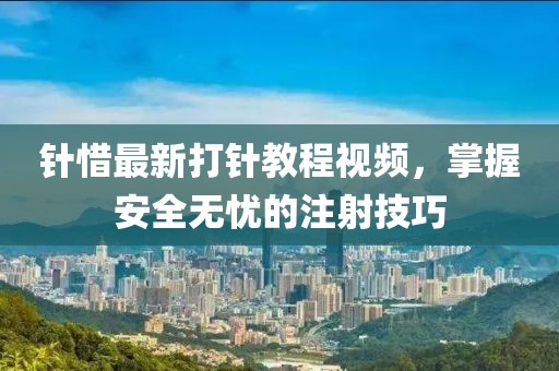 针惜最新打针教程视频，掌握安全无忧的注射技巧