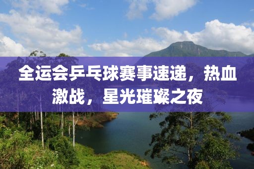 全运会乒乓球赛事速递，热血激战，星光璀璨之夜