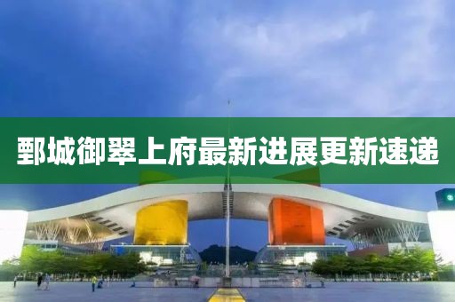 鄄城御翠上府最新进展更新速递