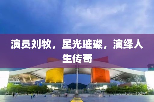 演员刘牧，星光璀璨，演绎人生传奇