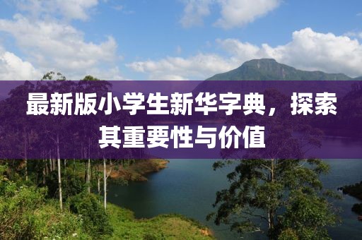 最新版小学生新华字典，探索其重要性与价值