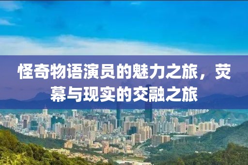 怪奇物语演员的魅力之旅，荧幕与现实的交融之旅