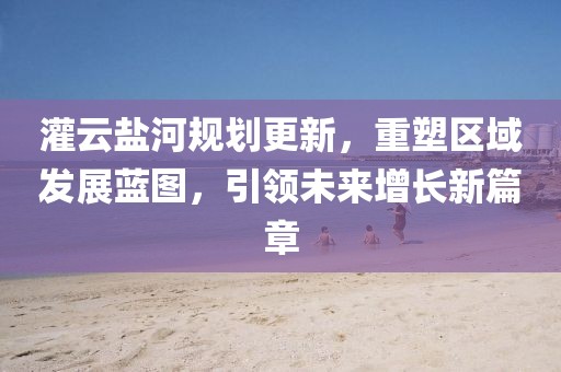 灌云盐河规划更新，重塑区域发展蓝图，引领未来增长新篇章