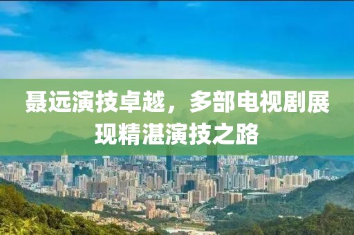 聂远演技卓越，多部电视剧展现精湛演技之路