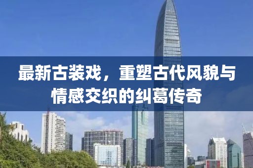 最新古装戏，重塑古代风貌与情感交织的纠葛传奇