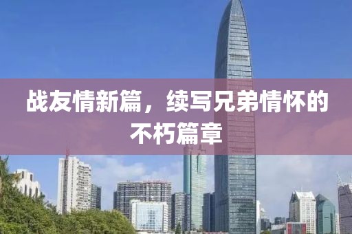战友情新篇，续写兄弟情怀的不朽篇章