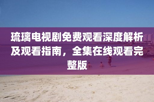 琉璃电视剧免费观看深度解析及观看指南，全集在线观看完整版