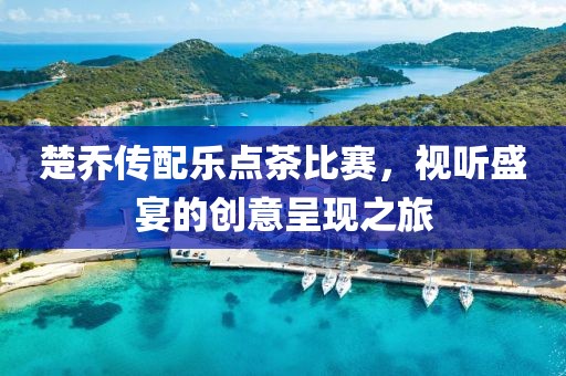 楚乔传配乐点茶比赛，视听盛宴的创意呈现之旅