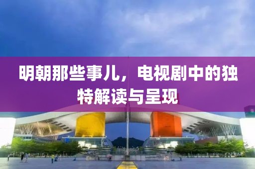 明朝那些事儿，电视剧中的独特解读与呈现