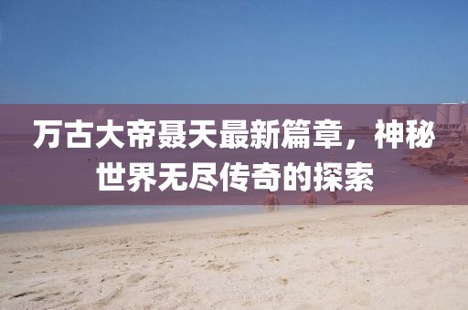 万古大帝聂天最新篇章，神秘世界无尽传奇的探索