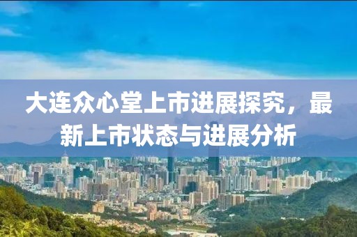 大连众心堂上市进展探究，最新上市状态与进展分析