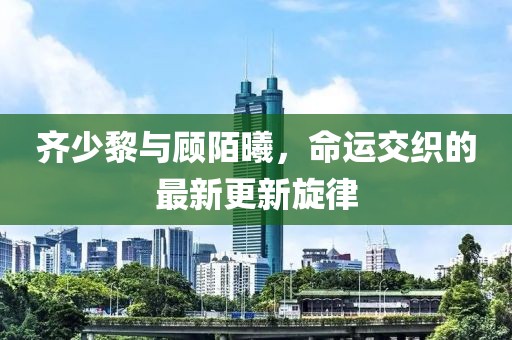齐少黎与顾陌曦，命运交织的最新更新旋律