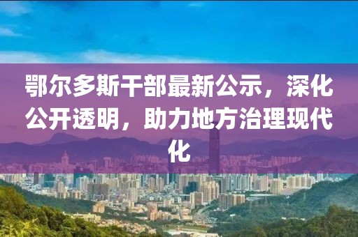 鄂尔多斯干部最新公示，深化公开透明，助力地方治理现代化