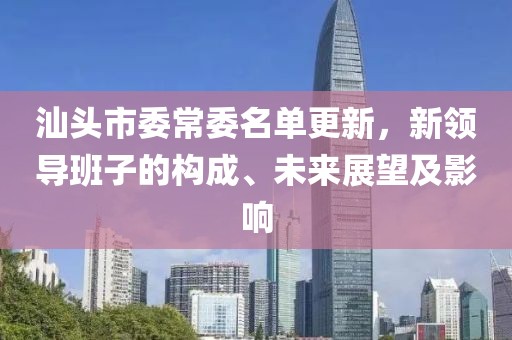汕头市委常委名单更新，新领导班子的构成、未来展望及影响
