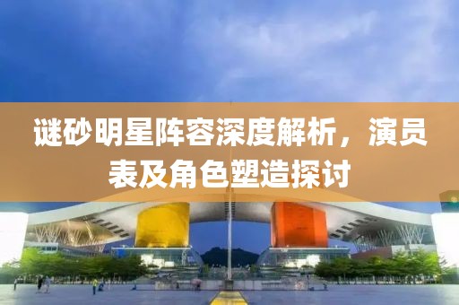 谜砂明星阵容深度解析，演员表及角色塑造探讨