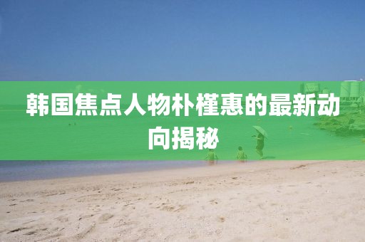 韩国焦点人物朴槿惠的最新动向揭秘