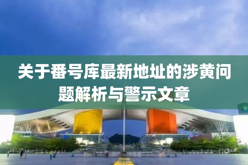 关于番号库最新地址的涉黄问题解析与警示文章