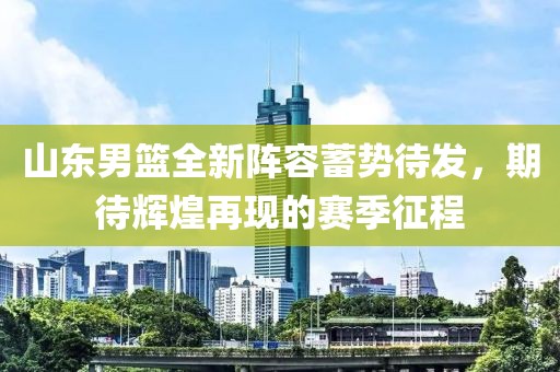山东男篮全新阵容蓄势待发，期待辉煌再现的赛季征程